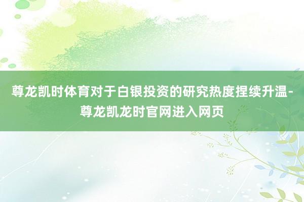 尊龙凯时体育对于白银投资的研究热度捏续升温-尊龙凯龙时官网进入网页