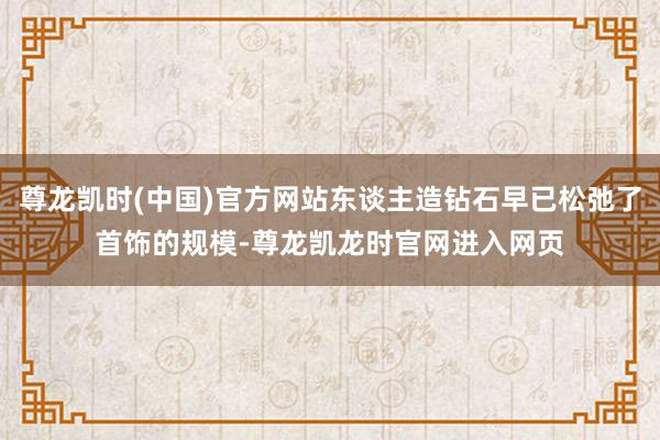 尊龙凯时(中国)官方网站东谈主造钻石早已松弛了首饰的规模-尊龙凯龙时官网进入网页