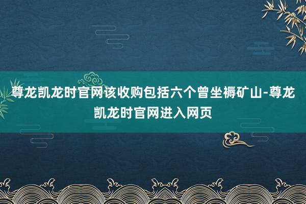 尊龙凯龙时官网该收购包括六个曾坐褥矿山-尊龙凯龙时官网进入网页