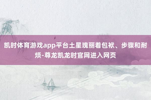 凯时体育游戏app平台土星瑰丽着包袱、步骤和耐烦-尊龙凯龙时官网进入网页