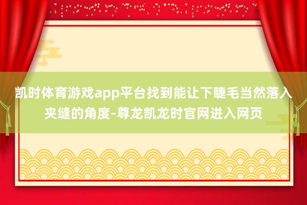 凯时体育游戏app平台找到能让下睫毛当然落入夹缝的角度-尊龙凯龙时官网进入网页