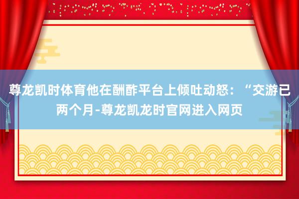 尊龙凯时体育他在酬酢平台上倾吐动怒：“交游已两个月-尊龙凯龙时官网进入网页