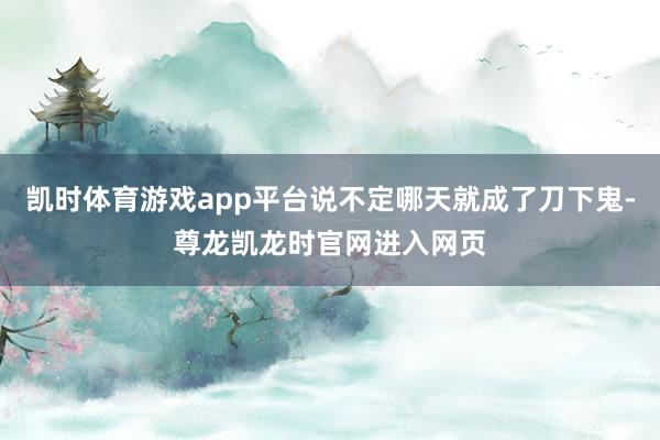 凯时体育游戏app平台说不定哪天就成了刀下鬼-尊龙凯龙时官网进入网页