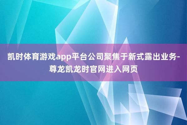 凯时体育游戏app平台公司聚焦于新式露出业务-尊龙凯龙时官网进入网页