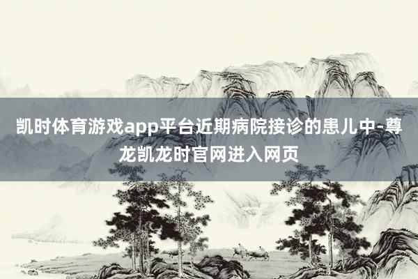 凯时体育游戏app平台近期病院接诊的患儿中-尊龙凯龙时官网进入网页