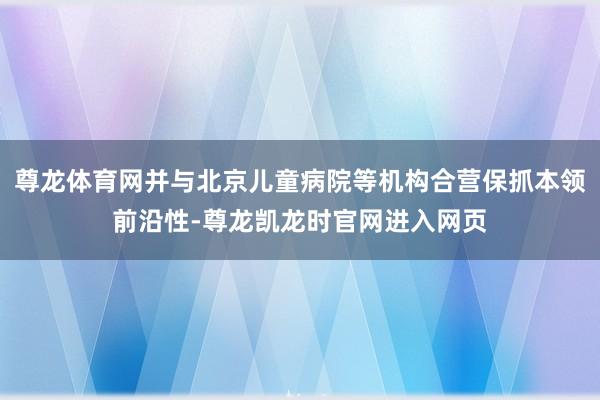 尊龙体育网并与北京儿童病院等机构合营保抓本领前沿性-尊龙凯龙时官网进入网页