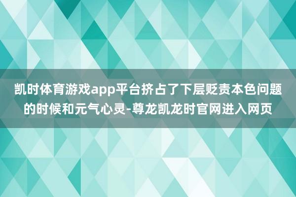 凯时体育游戏app平台挤占了下层贬责本色问题的时候和元气心灵-尊龙凯龙时官网进入网页