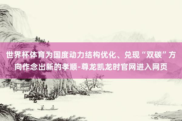 世界杯体育为国度动力结构优化、兑现“双碳”方向作念出新的孝顺-尊龙凯龙时官网进入网页