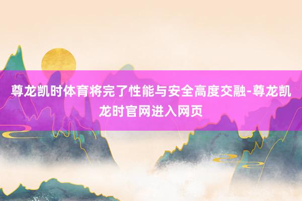 尊龙凯时体育将完了性能与安全高度交融-尊龙凯龙时官网进入网页