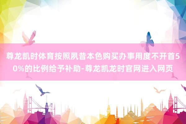 尊龙凯时体育按照夙昔本色购买办事用度不开首50%的比例给予补助-尊龙凯龙时官网进入网页