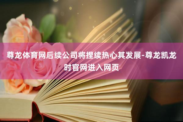 尊龙体育网后续公司将捏续热心其发展-尊龙凯龙时官网进入网页