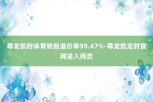 尊龙凯时体育转股溢价率99.47%-尊龙凯龙时官网进入网页