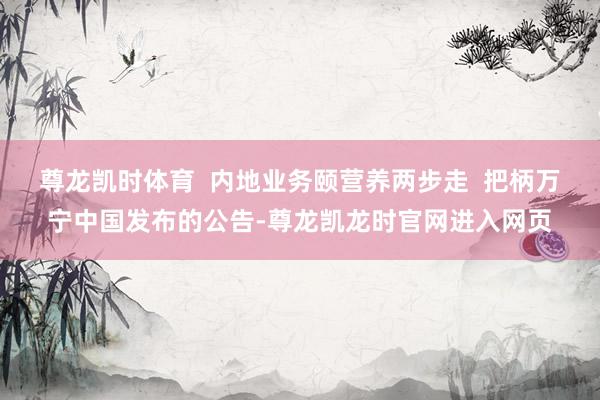 尊龙凯时体育  内地业务颐营养两步走  把柄万宁中国发布的公告-尊龙凯龙时官网进入网页