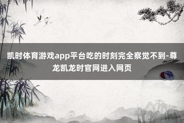 凯时体育游戏app平台吃的时刻完全察觉不到-尊龙凯龙时官网进入网页