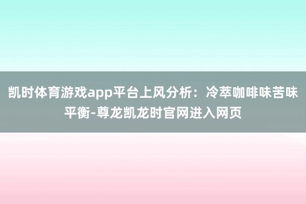 凯时体育游戏app平台上风分析：冷萃咖啡味苦味平衡-尊龙凯龙时官网进入网页