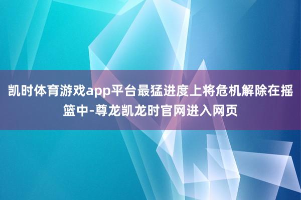 凯时体育游戏app平台最猛进度上将危机解除在摇篮中-尊龙凯龙时官网进入网页