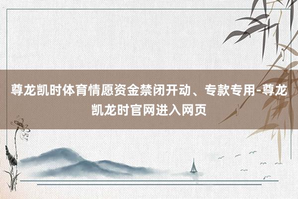 尊龙凯时体育情愿资金禁闭开动、专款专用-尊龙凯龙时官网进入网页