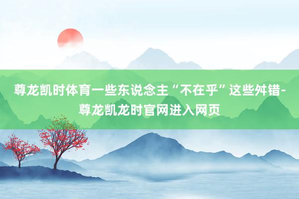 尊龙凯时体育一些东说念主“不在乎”这些舛错-尊龙凯龙时官网进入网页