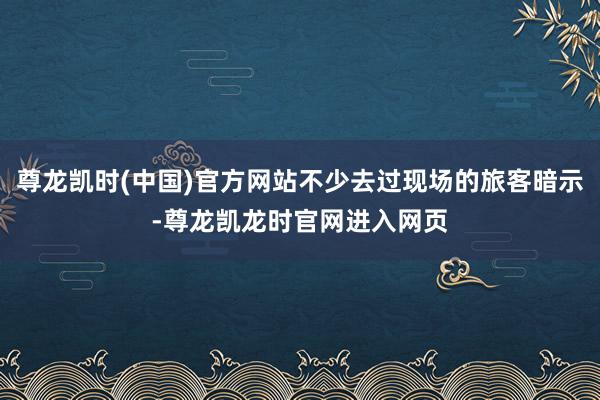 尊龙凯时(中国)官方网站不少去过现场的旅客暗示-尊龙凯龙时官网进入网页