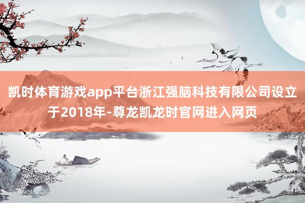 凯时体育游戏app平台浙江强脑科技有限公司设立于2018年-尊龙凯龙时官网进入网页