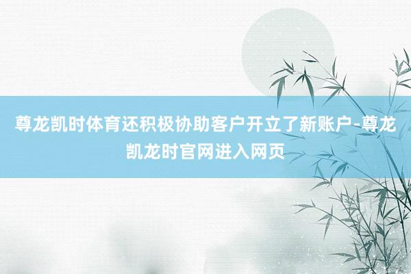 尊龙凯时体育还积极协助客户开立了新账户-尊龙凯龙时官网进入网页