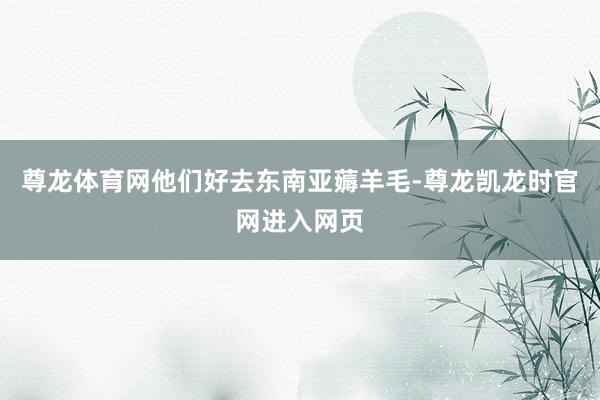 尊龙体育网他们好去东南亚薅羊毛-尊龙凯龙时官网进入网页