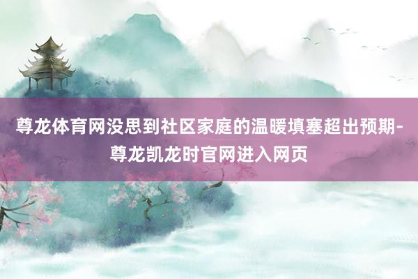 尊龙体育网没思到社区家庭的温暖填塞超出预期-尊龙凯龙时官网进入网页