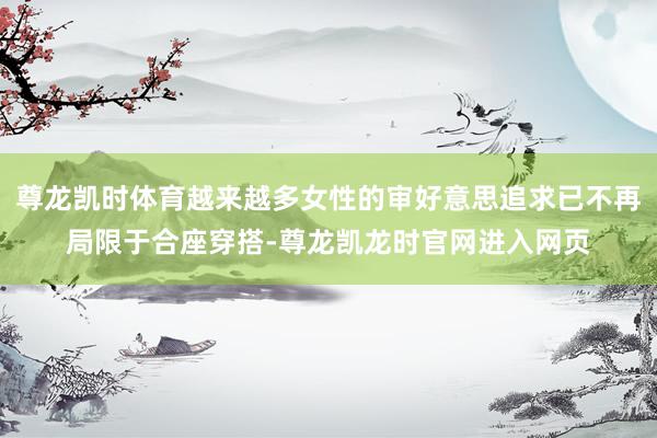 尊龙凯时体育越来越多女性的审好意思追求已不再局限于合座穿搭-尊龙凯龙时官网进入网页