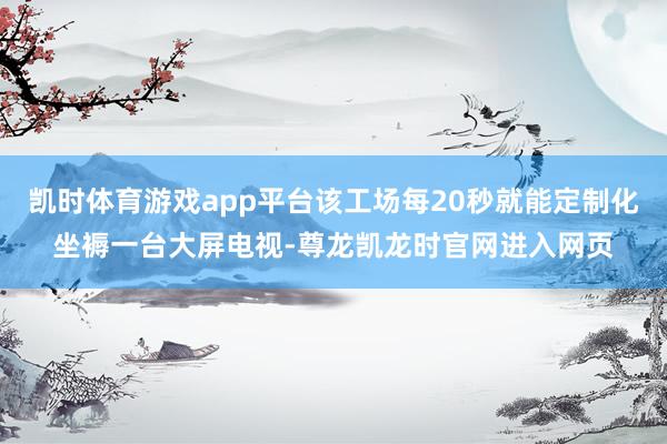凯时体育游戏app平台该工场每20秒就能定制化坐褥一台大屏电视-尊龙凯龙时官网进入网页